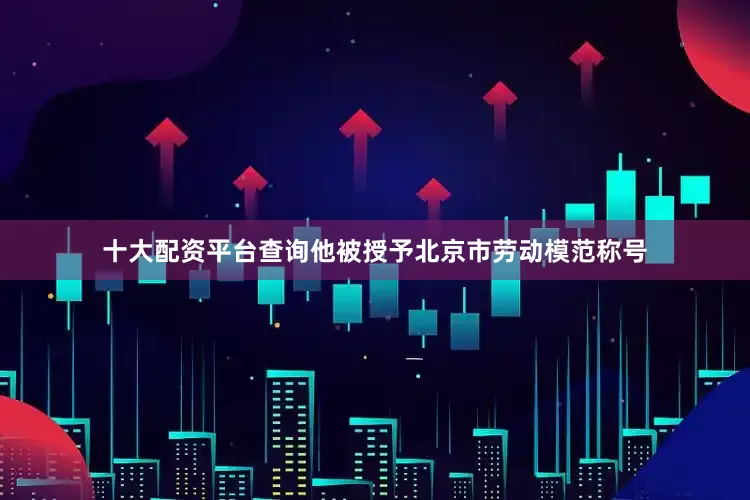 十大配资平台查询他被授予北京市劳动模范称号