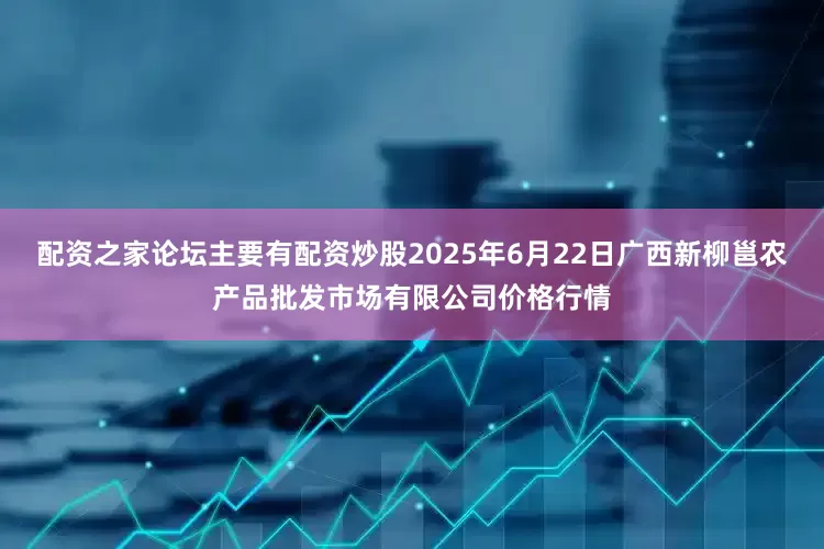 配资之家论坛主要有配资炒股2025年6月22日广西新柳邕农产品批发市场有限公司价格行情