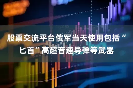 股票交流平台俄军当天使用包括“匕首”高超音速导弹等武器