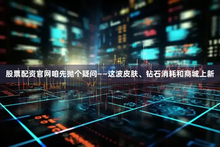 股票配资官网咱先抛个疑问——这波皮肤、钻石消耗和商城上新