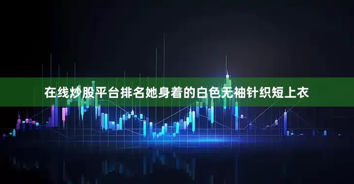在线炒股平台排名她身着的白色无袖针织短上衣