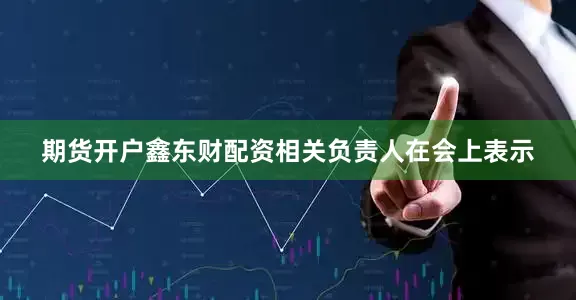 期货开户鑫东财配资相关负责人在会上表示
